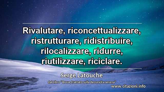 “Rivalutare, riconcettualizzare, ristrutturare, ridistribuire, rilocalizzare, ridurre, riutilizzare, riciclare.”