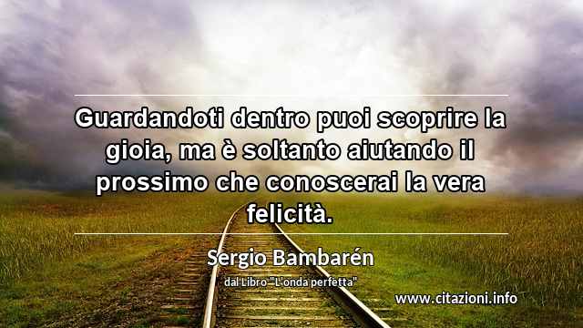 “Guardandoti dentro puoi scoprire la gioia, ma è soltanto aiutando il prossimo che conoscerai la vera felicità.”