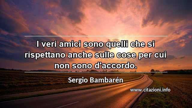 “I veri amici sono quelli che si rispettano anche sulle cose per cui non sono d'accordo.”