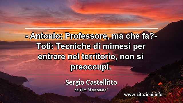 “- Antonio: Professore, ma che fa?- Toti: Tecniche di mimesi per entrare nel territorio, non si preoccupi.”