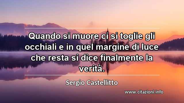 “Quando si muore ci si toglie gli occhiali e in quel margine di luce che resta si dice finalmente la verità.”