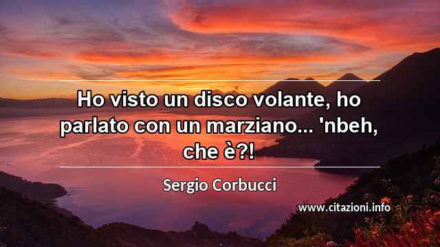 “Ho visto un disco volante, ho parlato con un marziano... 'nbeh, che è?!”