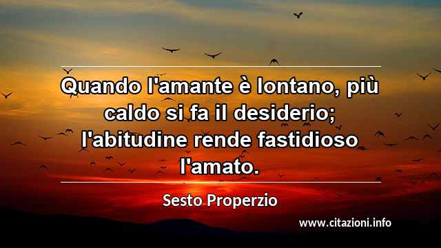 “Quando l'amante è lontano, più caldo si fa il desiderio; l'abitudine rende fastidioso l'amato.”