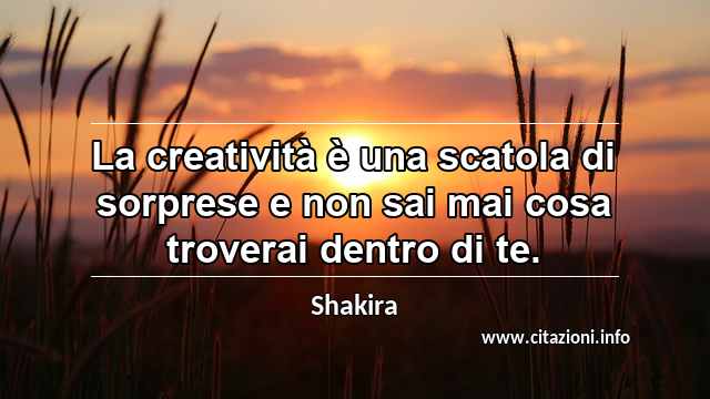 “La creatività è una scatola di sorprese e non sai mai cosa troverai dentro di te.”