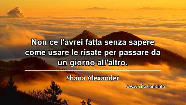 “Non ce l'avrei fatta senza sapere come usare le risate per passare da un giorno all'altro.”