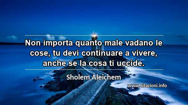 “Non importa quanto male vadano le cose, tu devi continuare a vivere, anche se la cosa ti uccide.”