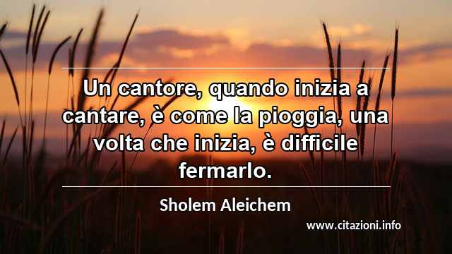 “Un cantore, quando inizia a cantare, è come la pioggia, una volta che inizia, è difficile fermarlo.”