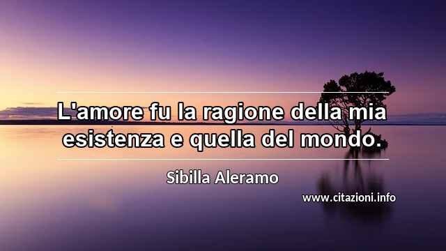 “L'amore fu la ragione della mia esistenza e quella del mondo.”