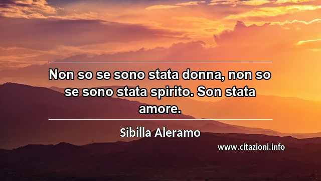 “Non so se sono stata donna, non so se sono stata spirito. Son stata amore.”