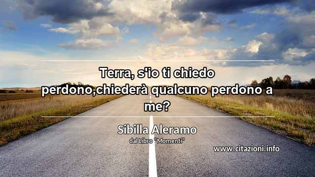 “Terra, s'io ti chiedo perdono,chiederà qualcuno perdono a me?”