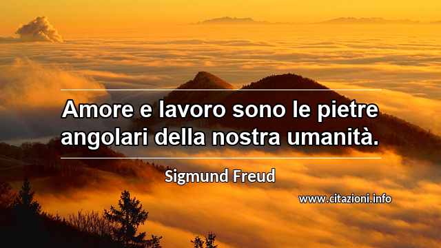 “Amore e lavoro sono le pietre angolari della nostra umanità.”
