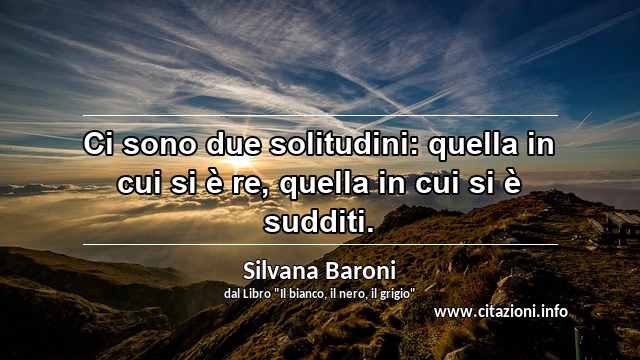 “Ci sono due solitudini: quella in cui si è re, quella in cui si è sudditi.”