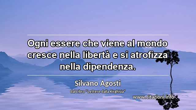 “Ogni essere che viene al mondo cresce nella libertà e si atrofizza nella dipendenza.”