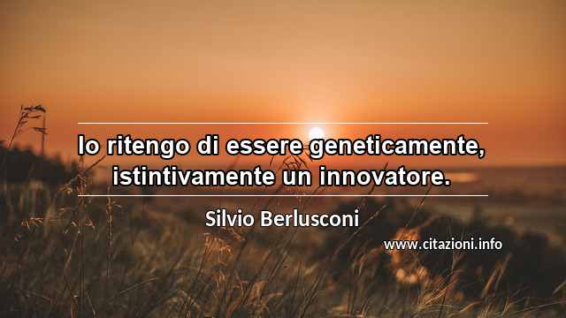 “Io ritengo di essere geneticamente, istintivamente un innovatore.”
