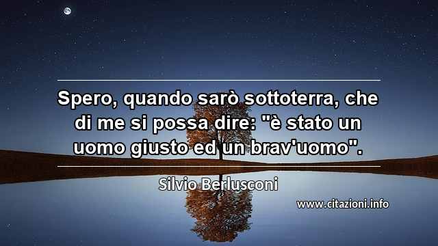 Spero, quando sarò sottoterra, che di me si possa dire: "è stato un uomo giusto ed un brav'uomo".