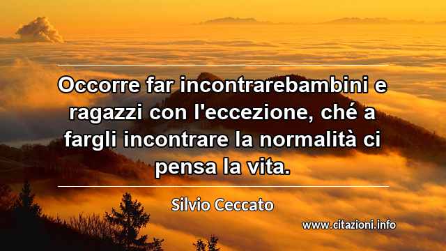 “Occorre far incontrarebambini e ragazzi con l'eccezione, ché a fargli incontrare la normalità ci pensa la vita.”