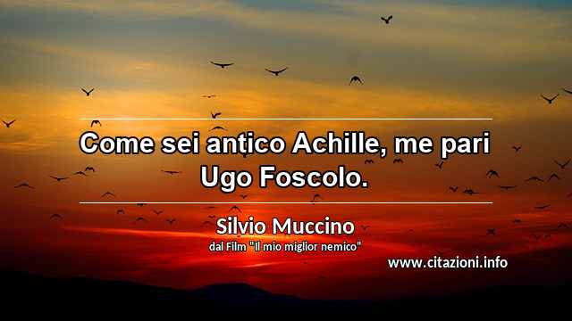 “Come sei antico Achille, me pari Ugo Foscolo.”