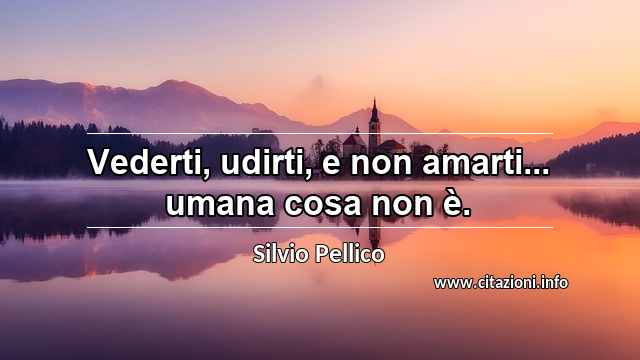 “Vederti, udirti, e non amarti... umana cosa non è.”