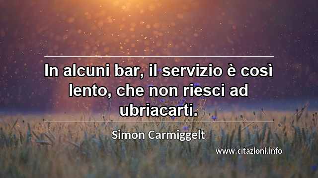 “In alcuni bar, il servizio è così lento, che non riesci ad ubriacarti.”
