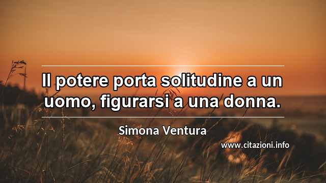 “Il potere porta solitudine a un uomo, figurarsi a una donna.”