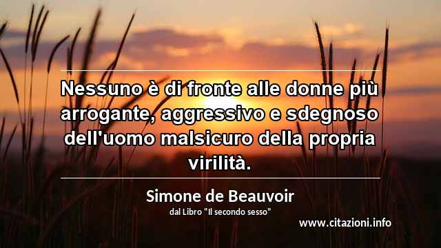 “Nessuno è di fronte alle donne più arrogante, aggressivo e sdegnoso dell'uomo malsicuro della propria virilità.”