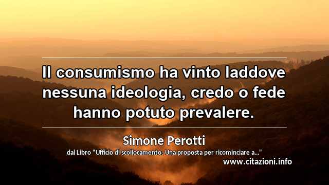 “Il consumismo ha vinto laddove nessuna ideologia, credo o fede hanno potuto prevalere.”