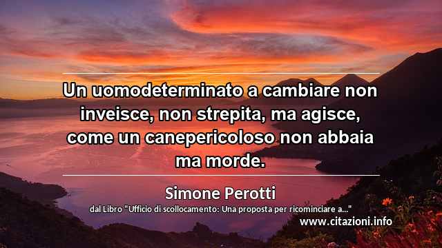 “Un uomodeterminato a cambiare non inveisce, non strepita, ma agisce, come un canepericoloso non abbaia ma morde.”