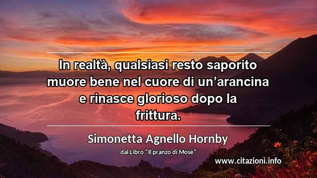 “In realtà, qualsiasi resto saporito muore bene nel cuore di un’arancina e rinasce glorioso dopo la frittura.”