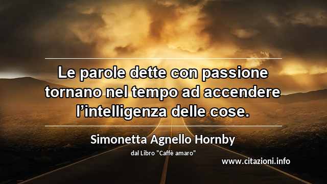 “Le parole dette con passione tornano nel tempo ad accendere l’intelligenza delle cose.”