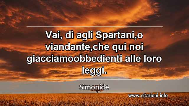 “Vai, dì agli Spartani,o viandante,che qui noi giacciamoobbedienti alle loro leggi.”