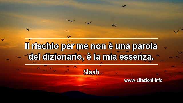 “Il rischio per me non è una parola del dizionario, è la mia essenza.”