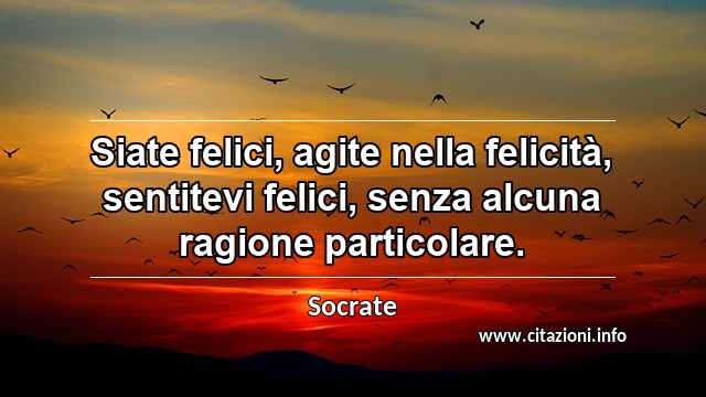 “Siate felici, agite nella felicità, sentitevi felici, senza alcuna ragione particolare.”