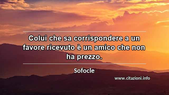 “Colui che sa corrispondere a un favore ricevuto è un amico che non ha prezzo.”