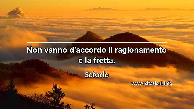 “Non vanno d'accordo il ragionamento e la fretta.”