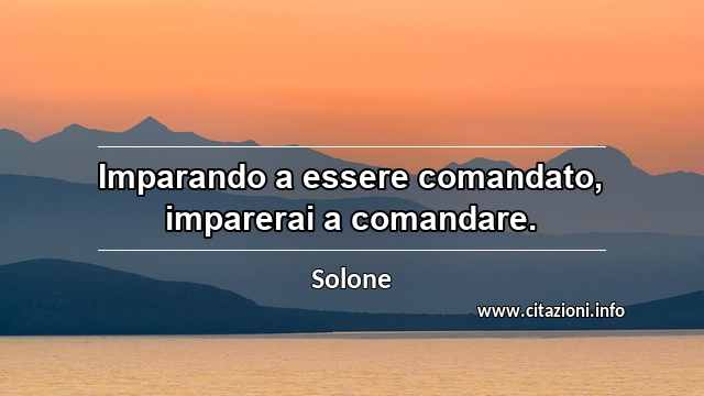 “Imparando a essere comandato, imparerai a comandare.”