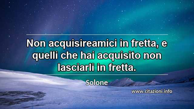 “Non acquisireamici in fretta, e quelli che hai acquisito non lasciarli in fretta.”