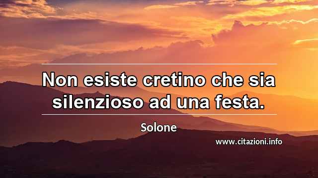 “Non esiste cretino che sia silenzioso ad una festa.”
