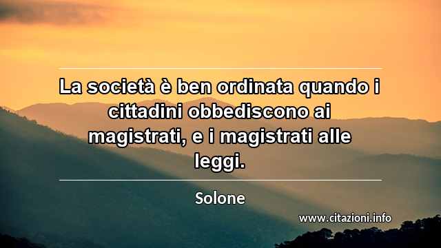 “La società è ben ordinata quando i cittadini obbediscono ai magistrati, e i magistrati alle leggi.”