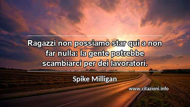 “Ragazzi non possiamo star qui a non far nulla: la gente potrebbe scambiarci per dei lavoratori.”
