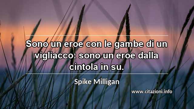 “Sono un eroe con le gambe di un vigliacco: sono un eroe dalla cintola in su.”