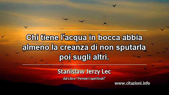 “Chi tiene l'acqua in bocca abbia almeno la creanza di non sputarla poi sugli altri.”