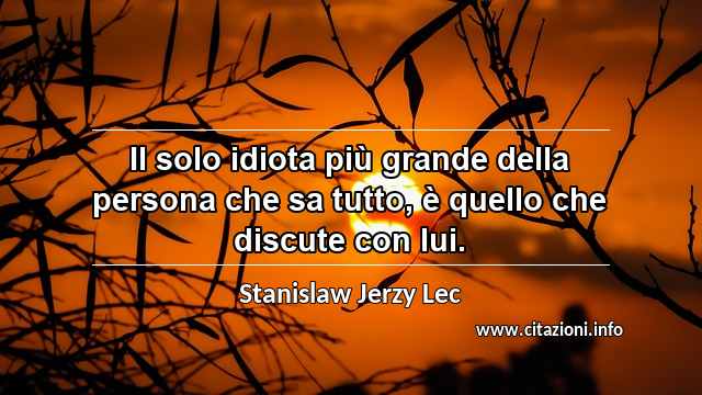 “Il solo idiota più grande della persona che sa tutto, è quello che discute con lui.”