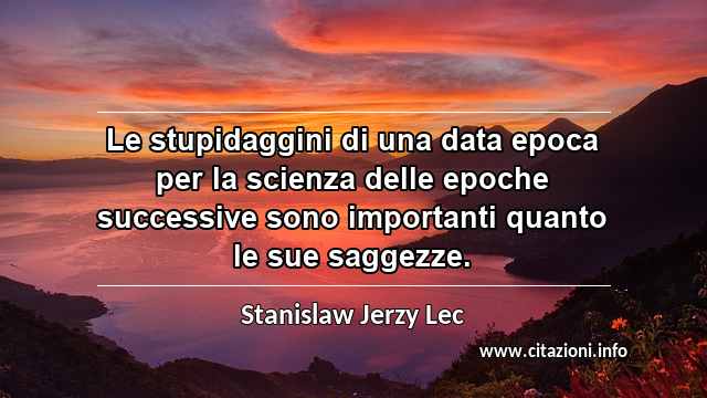 “Le stupidaggini di una data epoca per la scienza delle epoche successive sono importanti quanto le sue saggezze.”