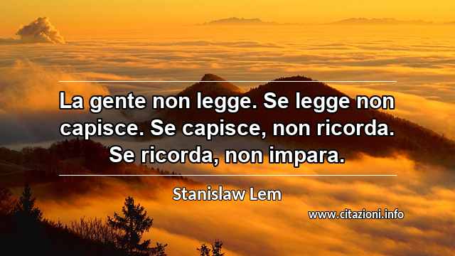 “La gente non legge. Se legge non capisce. Se capisce, non ricorda. Se ricorda, non impara.”