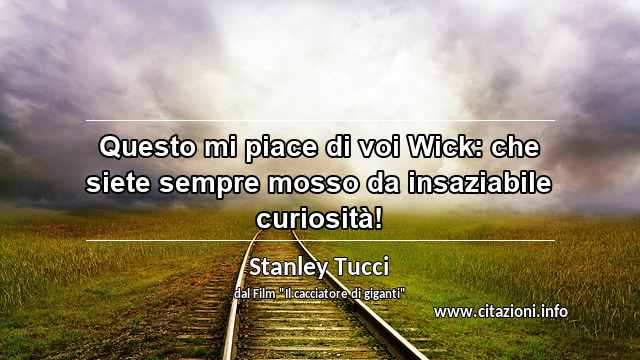 “Questo mi piace di voi Wick: che siete sempre mosso da insaziabile curiosità!”