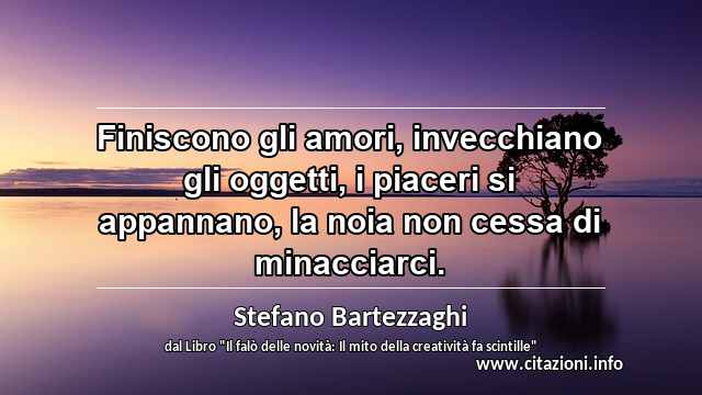 “Finiscono gli amori, invecchiano gli oggetti, i piaceri si appannano, la noia non cessa di minacciarci.”