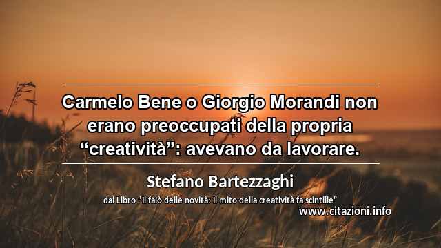 Carmelo Bene o Giorgio Morandi non erano preoccupati della propria “creatività”: avevano da lavorare.