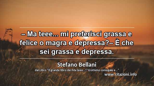“– Ma teee... mi preferisci grassa e felice o magra e depressa?– È che sei grassa e depressa.”