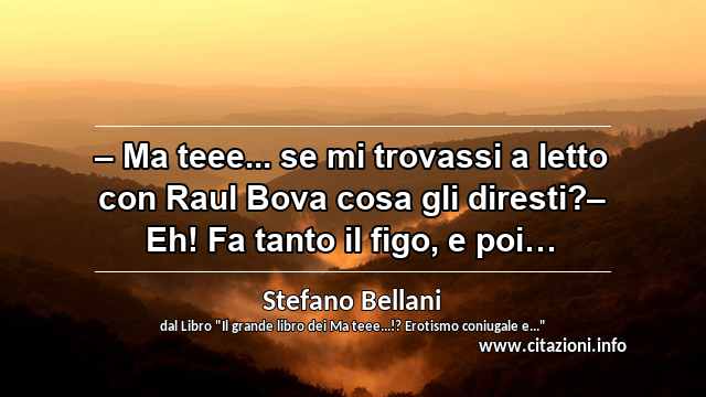 “– Ma teee... se mi trovassi a letto con Raul Bova cosa gli diresti?– Eh! Fa tanto il figo, e poi…”