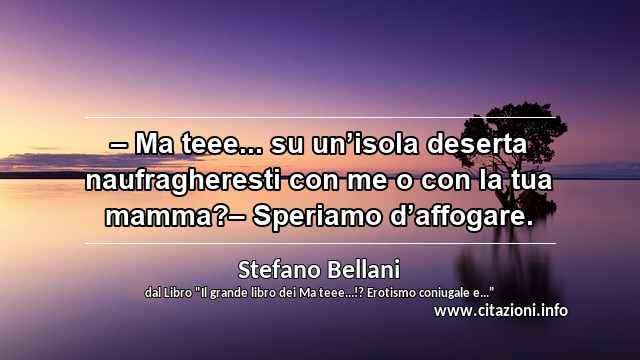 “– Ma teee... su un’isola deserta naufragheresti con me o con la tua mamma?– Speriamo d’affogare.”